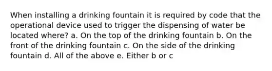 When installing a drinking fountain it is required by code that the operational device used to trigger the dispensing of water be located where? a. On the top of the drinking fountain b. On the front of the drinking fountain c. On the side of the drinking fountain d. All of the above e. Either b or c