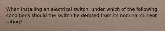 When installing an electrical switch, under which of the following conditions should the switch be derated from its nominal current rating?