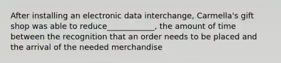 After installing an electronic data interchange, Carmella's gift shop was able to reduce____________, the amount of time between the recognition that an order needs to be placed and the arrival of the needed merchandise