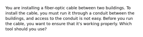 You are installing a fiber-optic cable between two buildings. To install the cable, you must run it through a conduit between the buildings, and access to the conduit is not easy. Before you run the cable, you want to ensure that it's working properly. Which tool should you use?