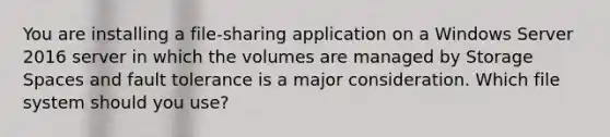 You are installing a file-sharing application on a Windows Server 2016 server in which the volumes are managed by Storage Spaces and fault tolerance is a major consideration. Which file system should you use?