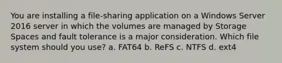 You are installing a file-sharing application on a Windows Server 2016 server in which the volumes are managed by Storage Spaces and fault tolerance is a major consideration. Which file system should you use? a. FAT64 b. ReFS c. NTFS d. ext4