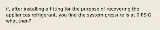 if, after installing a fitting for the purpose of recovering the appliances refrigerant, you find the system pressure is at 0 PSIG, what then?