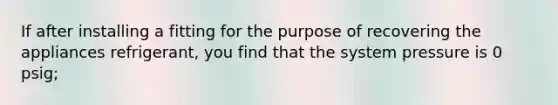 If after installing a fitting for the purpose of recovering the appliances refrigerant, you find that the system pressure is 0 psig;