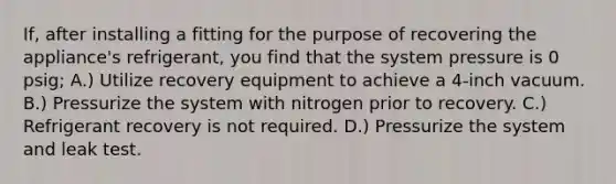 If, after installing a fitting for the purpose of recovering the appliance's refrigerant, you find that the system pressure is 0 psig; A.) Utilize recovery equipment to achieve a 4-inch vacuum. B.) Pressurize the system with nitrogen prior to recovery. C.) Refrigerant recovery is not required. D.) Pressurize the system and leak test.