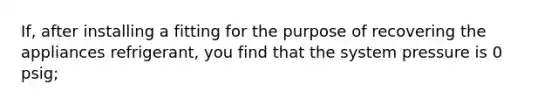 If, after installing a fitting for the purpose of recovering the appliances refrigerant, you find that the system pressure is 0 psig;