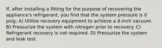 If, after installing a fitting for the purpose of recovering the appliance's refrigerant, you find that the system pressure is 0 psig; A) Utilize recovery equipment to achieve a 4-inch vacuum. B) Pressurize the system with nitrogen prior to recovery. C) Refrigerant recovery is not required. D) Pressurize the system and leak test.