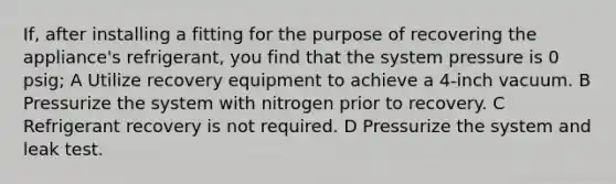 If, after installing a fitting for the purpose of recovering the appliance's refrigerant, you find that the system pressure is 0 psig; A Utilize recovery equipment to achieve a 4-inch vacuum. B Pressurize the system with nitrogen prior to recovery. C Refrigerant recovery is not required. D Pressurize the system and leak test.