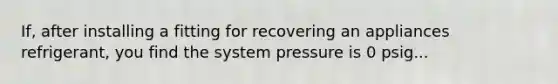 If, after installing a fitting for recovering an appliances refrigerant, you find the system pressure is 0 psig...