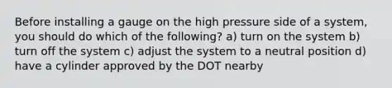 Before installing a gauge on the high pressure side of a system, you should do which of the following? a) turn on the system b) turn off the system c) adjust the system to a neutral position d) have a cylinder approved by the DOT nearby