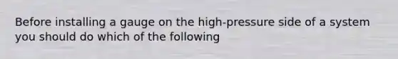 Before installing a gauge on the high-pressure side of a system you should do which of the following