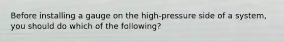 Before installing a gauge on the high-pressure side of a system, you should do which of the following?