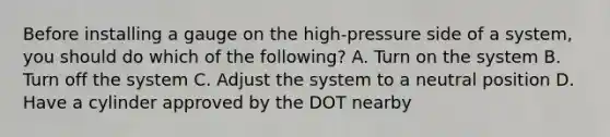 Before installing a gauge on the high-pressure side of a system, you should do which of the following? A. Turn on the system B. Turn off the system C. Adjust the system to a neutral position D. Have a cylinder approved by the DOT nearby