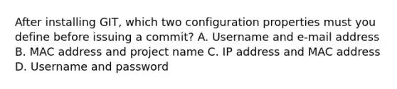 After installing GIT, which two configuration properties must you define before issuing a commit? A. Username and e-mail address B. MAC address and project name C. IP address and MAC address D. Username and password