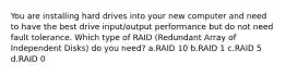 You are installing hard drives into your new computer and need to have the best drive input/output performance but do not need fault tolerance. Which type of RAID (Redundant Array of Independent Disks) do you need? a.RAID 10 b.RAID 1 c.RAID 5 d.RAID 0