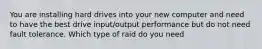 You are installing hard drives into your new computer and need to have the best drive input/output performance but do not need fault tolerance. Which type of raid do you need