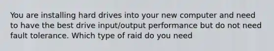 You are installing hard drives into your new computer and need to have the best drive input/output performance but do not need fault tolerance. Which type of raid do you need