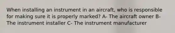 When installing an instrument in an aircraft, who is responsible for making sure it is properly marked? A- The aircraft owner B- The instrument installer C- The instrument manufacturer