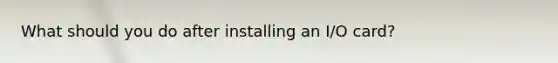 What should you do after installing an I/O card?