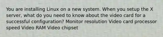 You are installing Linux on a new system. When you setup the X server, what do you need to know about the video card for a successful configuration? Monitor resolution Video card processor speed Video RAM Video chipset