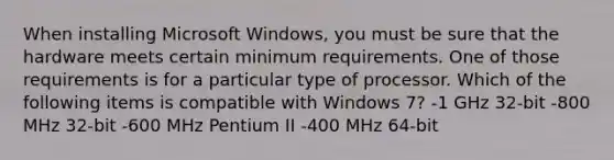 When installing Microsoft Windows, you must be sure that the hardware meets certain minimum requirements. One of those requirements is for a particular type of processor. Which of the following items is compatible with Windows 7? -1 GHz 32-bit -800 MHz 32-bit -600 MHz Pentium II -400 MHz 64-bit