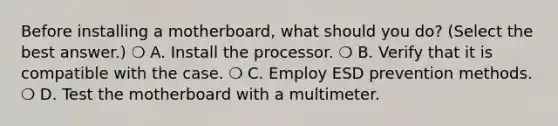 Before installing a motherboard, what should you do? (Select the best answer.) ❍ A. Install the processor. ❍ B. Verify that it is compatible with the case. ❍ C. Employ ESD prevention methods. ❍ D. Test the motherboard with a multimeter.