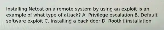 Installing Netcat on a remote system by using an exploit is an example of what type of attack? A. Privilege escalation B. Default software exploit C. Installing a back door D. Rootkit installation