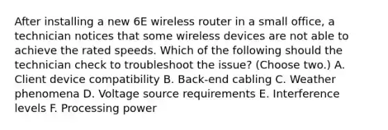 After installing a new 6E wireless router in a small office, a technician notices that some wireless devices are not able to achieve the rated speeds. Which of the following should the technician check to troubleshoot the issue? (Choose two.) A. Client device compatibility B. Back-end cabling C. Weather phenomena D. Voltage source requirements E. Interference levels F. Processing power