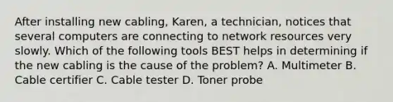 After installing new cabling, Karen, a technician, notices that several computers are connecting to network resources very slowly. Which of the following tools BEST helps in determining if the new cabling is the cause of the problem? A. Multimeter B. Cable certifier C. Cable tester D. Toner probe