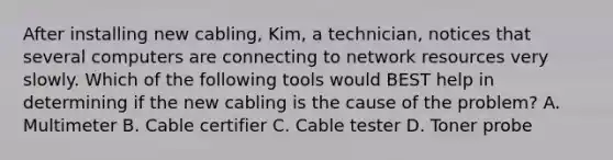 After installing new cabling, Kim, a technician, notices that several computers are connecting to network resources very slowly. Which of the following tools would BEST help in determining if the new cabling is the cause of the problem? A. Multimeter B. Cable certifier C. Cable tester D. Toner probe