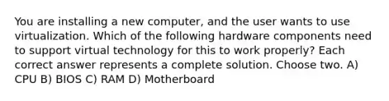 You are installing a new computer, and the user wants to use virtualization. Which of the following hardware components need to support virtual technology for this to work properly? Each correct answer represents a complete solution. Choose two. A) CPU B) BIOS C) RAM D) Motherboard