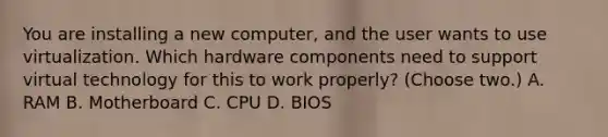 You are installing a new computer, and the user wants to use virtualization. Which hardware components need to support virtual technology for this to work properly? (Choose two.) A. RAM B. Motherboard C. CPU D. BIOS