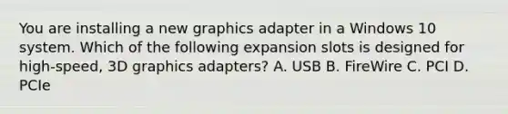 You are installing a new graphics adapter in a Windows 10 system. Which of the following expansion slots is designed for high-speed, 3D graphics adapters? A. USB B. FireWire C. PCI D. PCIe