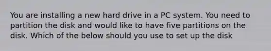 You are installing a new hard drive in a PC system. You need to partition the disk and would like to have five partitions on the disk. Which of the below should you use to set up the disk