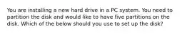 You are installing a new hard drive in a PC system. You need to partition the disk and would like to have five partitions on the disk. Which of the below should you use to set up the disk?