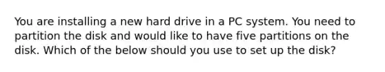 You are installing a new hard drive in a PC system. You need to partition the disk and would like to have five partitions on the disk. Which of the below should you use to set up the disk?