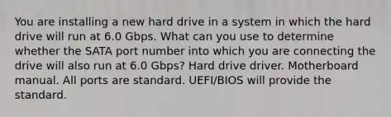 You are installing a new hard drive in a system in which the hard drive will run at 6.0 Gbps. What can you use to determine whether the SATA port number into which you are connecting the drive will also run at 6.0 Gbps? Hard drive driver. Motherboard manual. All ports are standard. UEFI/BIOS will provide the standard.