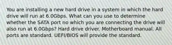 You are installing a new hard drive in a system in which the hard drive will run at 6.0Gbps. What can you use to determine whether the SATA port no which you are connecting the drive will also run at 6.0Gbps? Hard drive driver. Motherboard manual. All ports are standard. UEFI/BIOS will provide the standard.