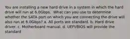 You are installing a new hard drive in a system in which the hard drive will run at 6.0Gbps. ​ What can you use to determine whether the SATA port on which you are connecting the drive will also run at 6.0Gbps? a. All ports are standard. b. Hard drive driver. c. Motherboard manual. d. UEFI/BIOS will provide the standard