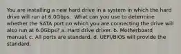 You are installing a new hard drive in a system in which the hard drive will run at 6.0Gbps. ​ What can you use to determine whether the SATA port no which you are connecting the drive will also run at 6.0Gbps? a. Hard drive driver. b. Motherboard manual. c. All ports are standard. d. UEFI/BIOS will provide the standard.