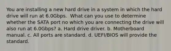 You are installing a new hard drive in a system in which the hard drive will run at 6.0Gbps. ​ What can you use to determine whether the SATA port no which you are connecting the drive will also run at 6.0Gbps? a. Hard drive driver. b. Motherboard manual. c. All ports are standard. d. UEFI/BIOS will provide the standard.