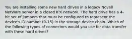 You are installing some new hard drives in a legacy Novell NetWare server in a closed IPX network. The hard drive has a 4-bit set of jumpers that must be configured to represent the device's ID number (0-15) in the storage device chain. Which of the following types of connectors would you use for data transfer with these hard drives?