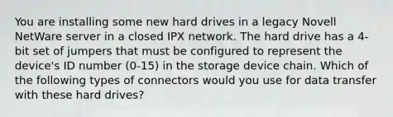 You are installing some new hard drives in a legacy Novell NetWare server in a closed IPX network. The hard drive has a 4-bit set of jumpers that must be configured to represent the device's ID number (0-15) in the storage device chain. Which of the following types of connectors would you use for data transfer with these hard drives?