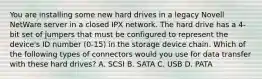 You are installing some new hard drives in a legacy Novell NetWare server in a closed IPX network. The hard drive has a 4-bit set of jumpers that must be configured to represent the device's ID number (0-15) in the storage device chain. Which of the following types of connectors would you use for data transfer with these hard drives? A. SCSI B. SATA C. USB D. PATA