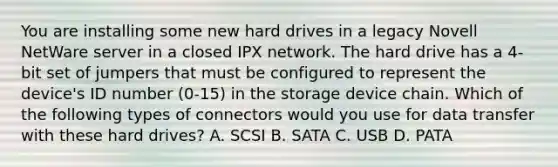 You are installing some new hard drives in a legacy Novell NetWare server in a closed IPX network. The hard drive has a 4-bit set of jumpers that must be configured to represent the device's ID number (0-15) in the storage device chain. Which of the following types of connectors would you use for data transfer with these hard drives? A. SCSI B. SATA C. USB D. PATA