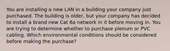 You are installing a new LAN in a building your company just purchased. The building is older, but your company has decided to install a brand new Cat 6a network in it before moving in. You are trying to determine whether to purchase plenum or PVC cabling. Which environmental conditions should be considered before making the purchase?