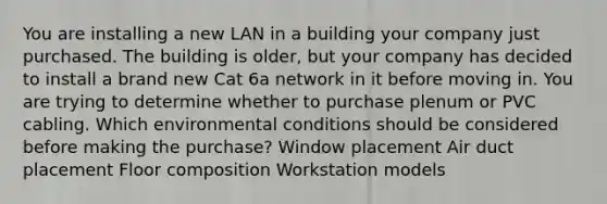 You are installing a new LAN in a building your company just purchased. The building is older, but your company has decided to install a brand new Cat 6a network in it before moving in. You are trying to determine whether to purchase plenum or PVC cabling. Which environmental conditions should be considered before making the purchase? Window placement Air duct placement Floor composition Workstation models