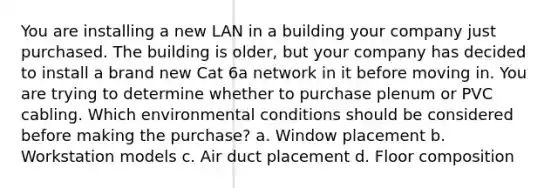 You are installing a new LAN in a building your company just purchased. The building is older, but your company has decided to install a brand new Cat 6a network in it before moving in. You are trying to determine whether to purchase plenum or PVC cabling. Which environmental conditions should be considered before making the purchase? a. Window placement b. Workstation models c. Air duct placement d. Floor composition