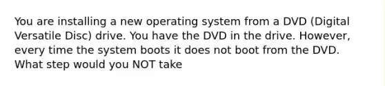 You are installing a new operating system from a DVD (Digital Versatile Disc) drive. You have the DVD in the drive. However, every time the system boots it does not boot from the DVD. What step would you NOT take