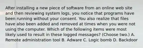 After installing a new piece of software from an online web site and then reviewing system logs, you notice that programs have been running without your consent. You also realize that files have also been added and removed at times when you were not using the computer. Which of the following items were most likely used to result in these logged messages? (Choose two.) A. Remote administration tool B. Adware C. Logic bomb D. Backdoor